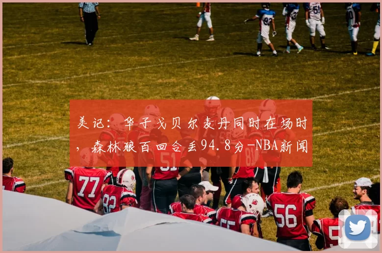 美记：华子戈贝尔麦丹同时在场时，森林狼百回合丢94.8分-NBA新闻