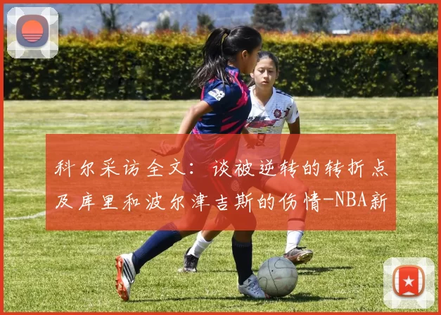 科尔采访全文：谈被逆转的转折点及库里和波尔津吉斯的伤情-NBA新闻