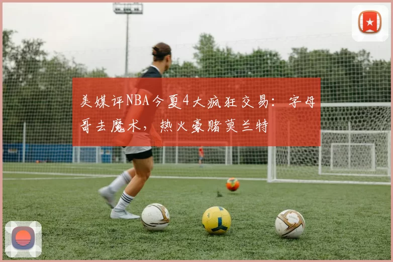 美媒评NBA今夏4大疯狂交易:字母哥去魔术,热火豪赌莫兰特
