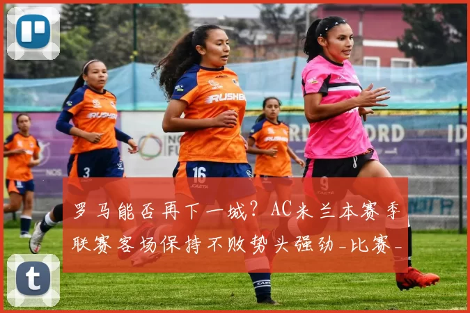 罗马能否再下一城？AC米兰本赛季联赛客场保持不败势头强劲_比赛_国米_欧联