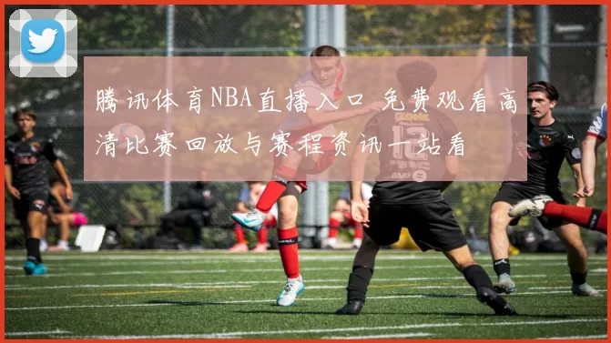 腾讯体育NBA直播入口 免费观看高清比赛回放与赛程资讯一站看