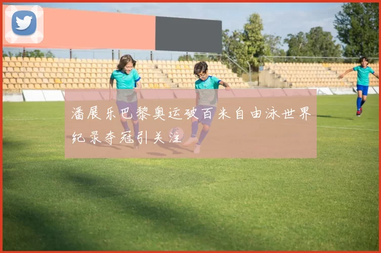 潘展乐巴黎奥运破百米自由泳世界纪录夺冠引关注