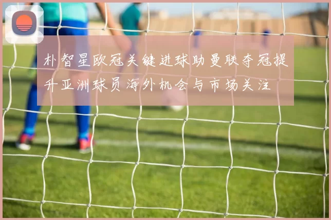 朴智星欧冠关键进球助曼联夺冠提升亚洲球员海外机会与市场关注