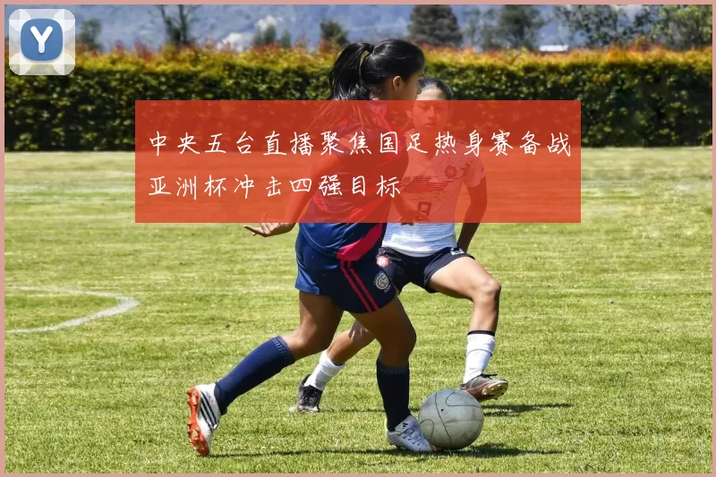中央五台直播聚焦国足热身赛备战亚洲杯冲击四强目标