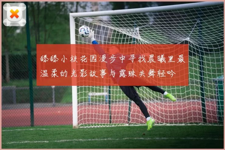 舔舔小核花园漫步中寻找晨曦里最温柔的光影故事与露珠共舞轻吟