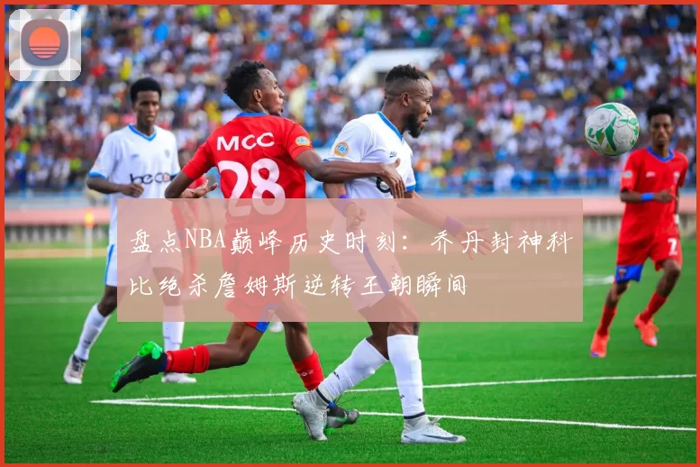 盘点NBA巅峰历史时刻：乔丹封神科比绝杀詹姆斯逆转王朝瞬间