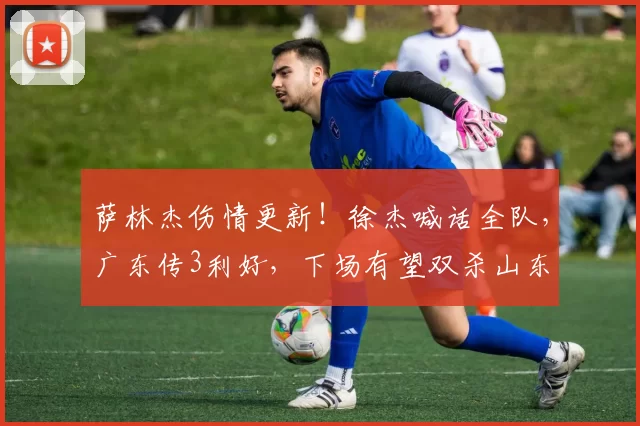 萨林杰伤情更新!徐杰喊话全队,广东传3利好,下场有望双杀山东