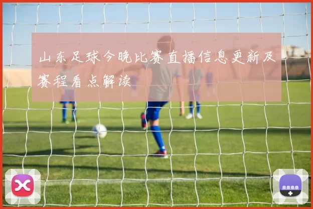 山东足球今晚比赛直播信息更新及赛程看点解读
