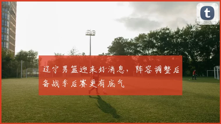 辽宁男篮迎来好消息,阵容调整后备战季后赛更有底气