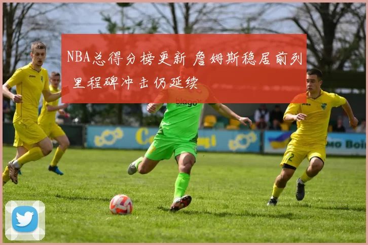 NBA总得分榜更新 詹姆斯稳居前列 里程碑冲击仍延续