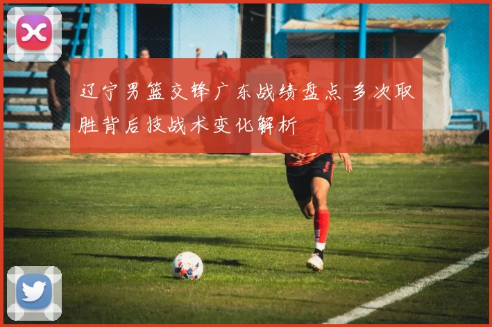 辽宁男篮交锋广东战绩盘点 多次取胜背后技战术变化解析