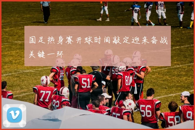 国足热身赛开球时间敲定迎来备战关键一环