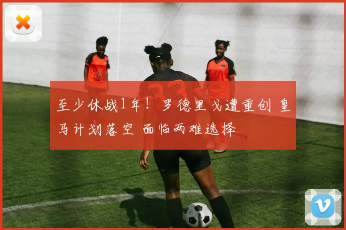 至少休战1年！罗德里戈遭重创 皇马计划落空 面临两难选择