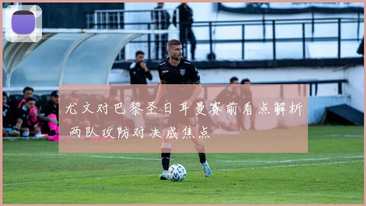 尤文对巴黎圣日耳曼赛前看点解析 两队攻防对决成焦点