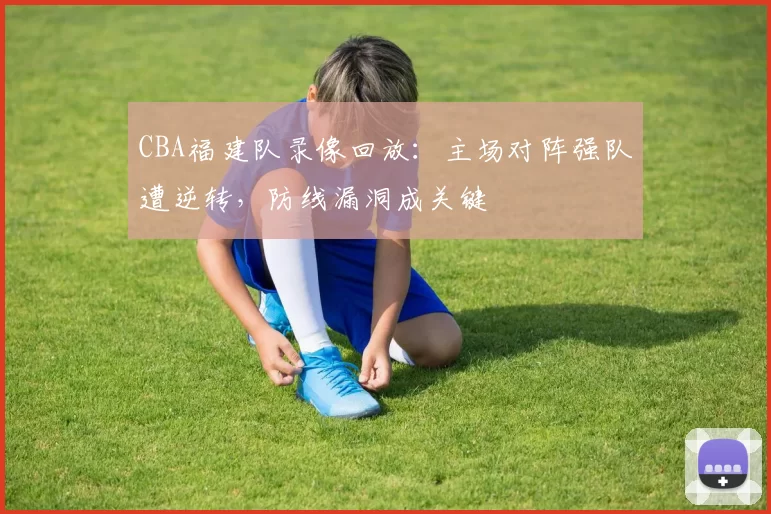 CBA福建队录像回放：主场对阵强队遭逆转，防线漏洞成关键