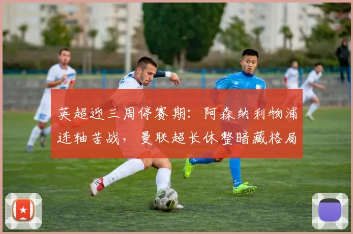 英超迎三周停赛期：阿森纳利物浦连轴苦战，曼联超长休整暗藏格局_联赛_欧冠_欧联