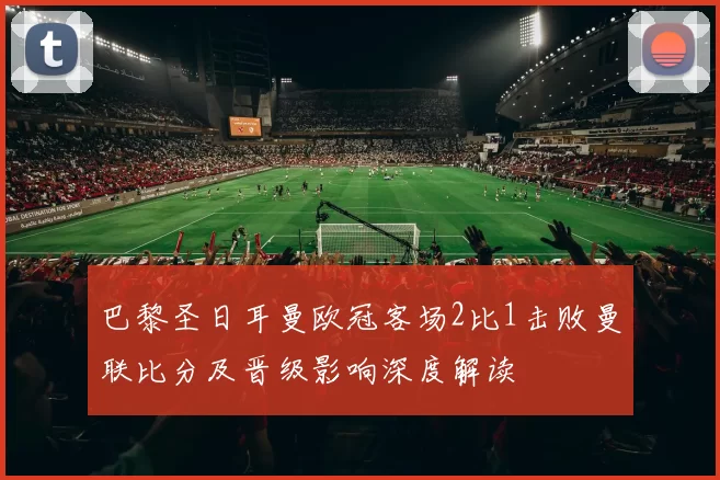 巴黎圣日耳曼欧冠客场2比1击败曼联比分及晋级影响深度解读