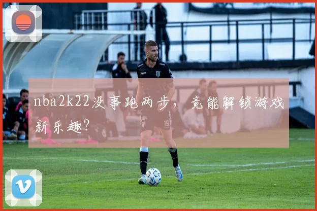 nba2k22没事跑两步，竟能解锁游戏新乐趣？