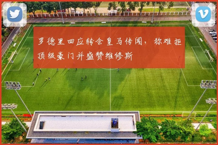 罗德里回应转会皇马传闻，称难拒顶级豪门并盛赞维修斯