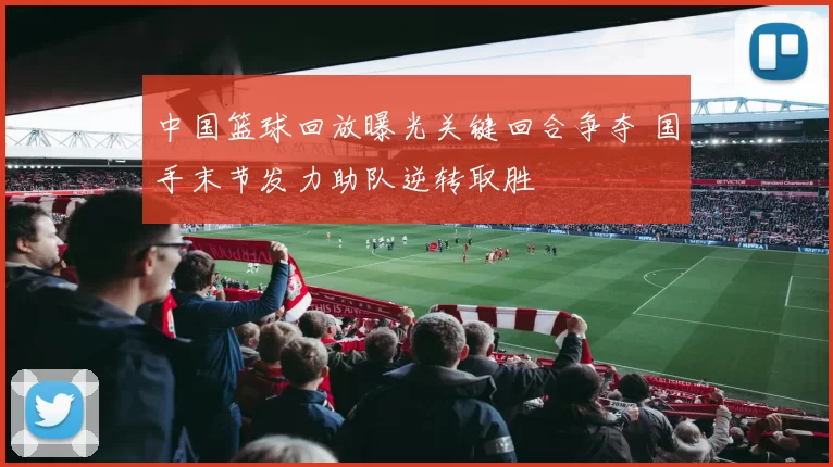 中国篮球回放曝光关键回合争夺 国手末节发力助队逆转取胜