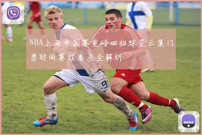 NBA上海中国赛重磅回归球星云集门票时间赛程看点全解析