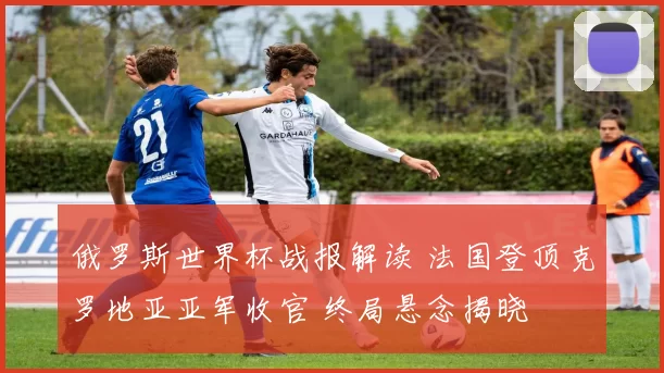 俄罗斯世界杯战报解读 法国登顶克罗地亚亚军收官 终局悬念揭晓
