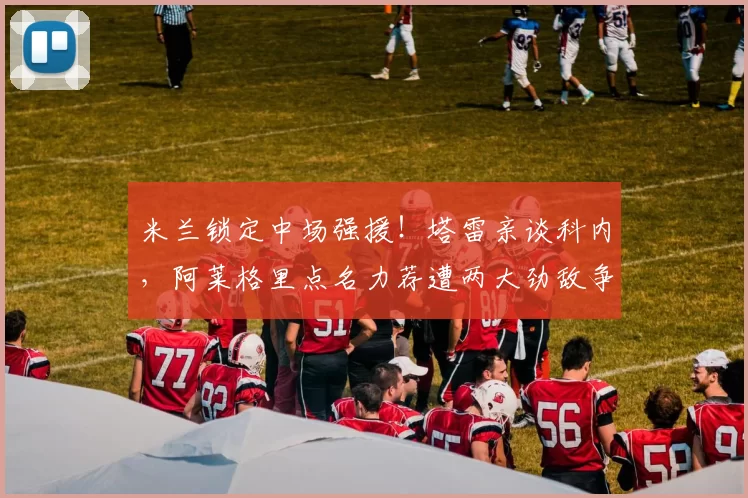 米兰锁定中场强援！塔雷亲谈科内，阿莱格里点名力荐遭两大劲敌争抢_赛季_国米_意甲