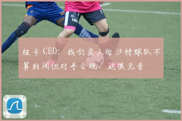 纽卡 CEO：我们卖人给沙特球队不算利润但对手合规，这很无奈