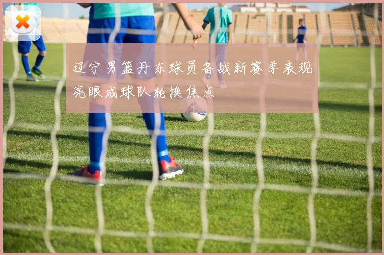 辽宁男篮丹东球员备战新赛季表现亮眼成球队轮换焦点