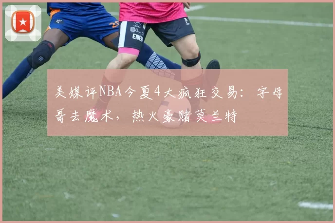 美媒评NBA今夏4大疯狂交易:字母哥去魔术,热火豪赌莫兰特