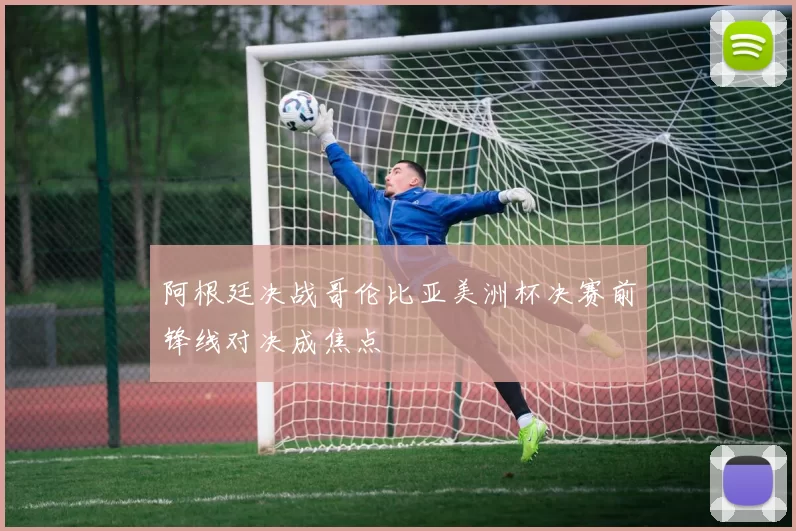 阿根廷决战哥伦比亚美洲杯决赛前锋线对决成焦点