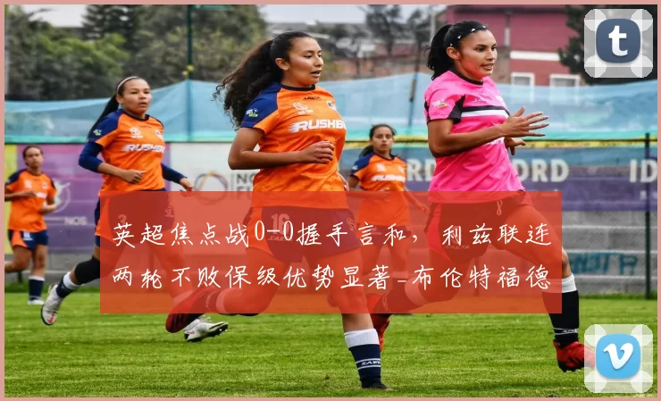 英超焦点战0-0握手言和,利兹联连两轮不败保级优势显著_布伦特福德_主场_埃兰路