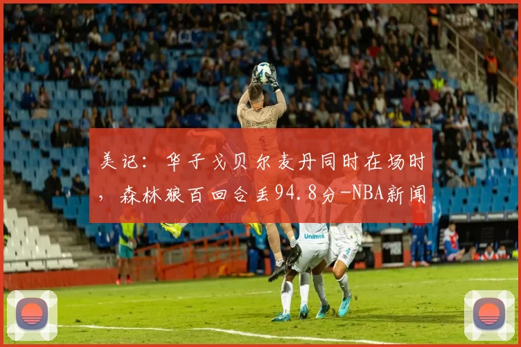 美记：华子戈贝尔麦丹同时在场时，森林狼百回合丢94.8分-NBA新闻