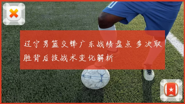 辽宁男篮交锋广东战绩盘点 多次取胜背后技战术变化解析