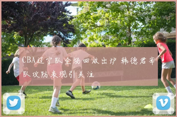 CBA辽宁队全场回放出炉 韩德君率队攻防表现引关注