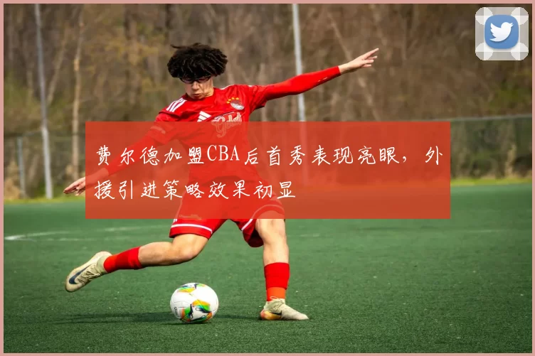 费尔德加盟CBA后首秀表现亮眼,外援引进策略效果初显