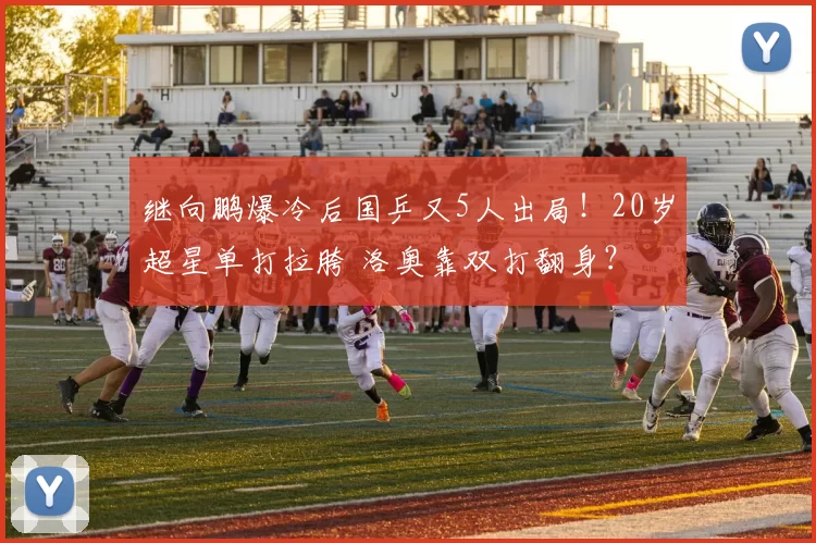 继向鹏爆冷后国乒又5人出局!20岁超星单打拉胯 洛奥靠双打翻身?