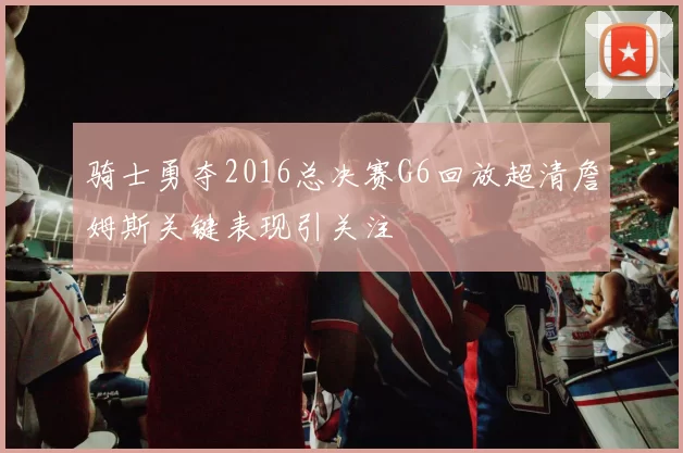 骑士勇夺2016总决赛G6回放超清詹姆斯关键表现引关注