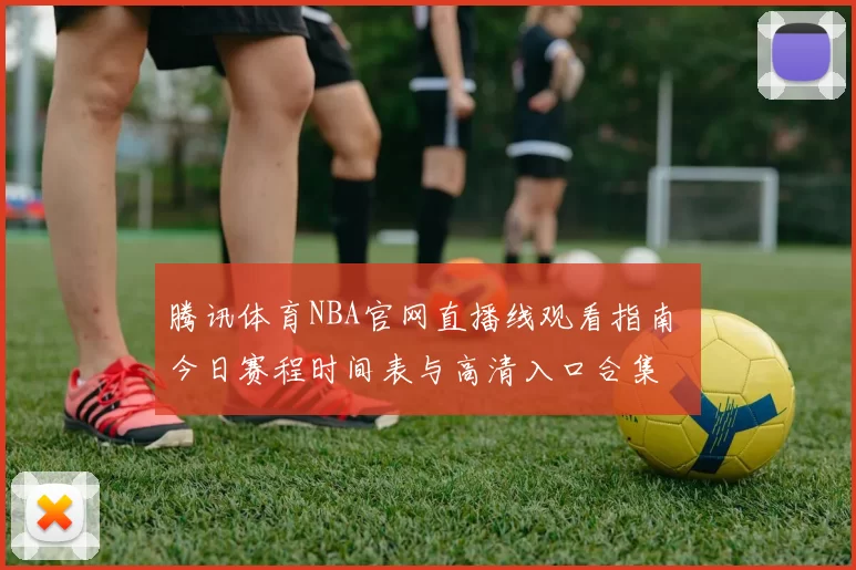 腾讯体育NBA官网直播线观看指南 今日赛程时间表与高清入口合集